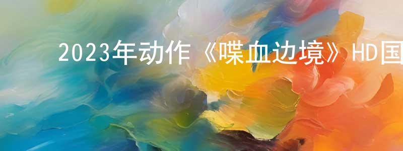 ﻿曹跃进的网络影视资源,﻿2023年动作《喋血边境》HD国语中字迅雷下载_电影天堂